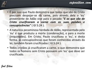• É por isso que Paulo demonstra que todos que são de Cristo
precisam despojar-se da carne, pois através dela o ‘eu’
proveniente de Adão vive para o pecado "E os que são de
Cristo crucificaram a carne com as suas paixões e
concupiscências" ( Gl 5:24 ).
• A natureza pecaminosa herdada de Adão, representada pelo
‘eu’ é que produziu a morte (condenação), e para a morte
(iniquidades). Em Cristo, Paulo crucificou o ‘eu’, e desta
forma, as concupiscências que foram conhecidas através da
lei, também foram crucificadas ( Gl 5:24 ).
• Todos cristãos já crucificaram a carne, o que demonstra que
todos os homens sem Cristo possuem um ‘eu’ que deve ser
crucificado.
 