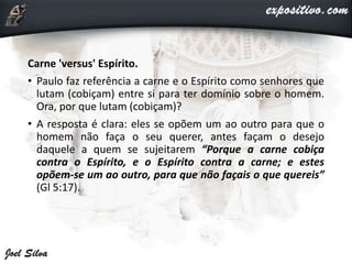 Carne 'versus' Espírito.
• Paulo faz referência a carne e o Espírito como senhores que
lutam (cobiçam) entre si para ter domínio sobre o homem.
Ora, por que lutam (cobiçam)?
• A resposta é clara: eles se opõem um ao outro para que o
homem não faça o seu querer, antes façam o desejo
daquele a quem se sujeitarem “Porque a carne cobiça
contra o Espírito, e o Espírito contra a carne; e estes
opõem-se um ao outro, para que não façais o que quereis”
(Gl 5:17).
 