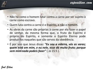 • Não há como o homem lutar contra a carne por ser sujeito à
carne como escravo.
• Quem luta contra a carne é o Espírito, e não o homem.
• As obras da carne são próprias à carne por ela fazer o papel
de senhor, da mesma forma que, o fruto do Espírito é
próprio do Espírito, e somente o Espírito Eterno pode
produzi-los naqueles que são servos da obediência.
• É por isso que Jesus disse: "Eu sou a videira, vós as varas;
quem está em mim, e eu nele, esse dá muito fruto; porque
sem mim nada podeis fazer" ( Jo 15:5 ).
 