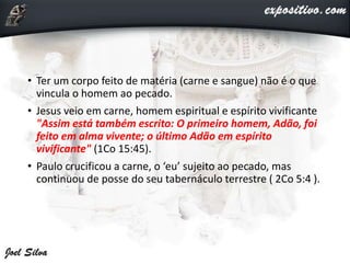 • Ter um corpo feito de matéria (carne e sangue) não é o que
vincula o homem ao pecado.
• Jesus veio em carne, homem espiritual e espírito vivificante
"Assim está também escrito: O primeiro homem, Adão, foi
feito em alma vivente; o último Adão em espírito
vivificante" (1Co 15:45).
• Paulo crucificou a carne, o ‘eu’ sujeito ao pecado, mas
continuou de posse do seu tabernáculo terrestre ( 2Co 5:4 ).
 