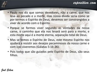 • Paulo nos diz que somos devedores, não a carne, que nos
leva ao pecado e a morte, mas nossa divida seria como se
por termos o Espírito de Deus, devemos ser constrangidos a
viver de acordo com o Espírito.
• Porque se formos viver segundo as vontades da nossa
carne, o caminho que ela nos levará será para a morte, e
esta morte aqui é a morte eterna, separação total de Deus.
• Mas se temos o Espírito de Deus, este mesmo Espírito nos
ajudará a resistir aos desejos pecaminosos da nossa carne e
com isso viveremos (Gálatas 5:16-26).
• Pois todos que são guiados pelo Espírito de Deus, são seus
filhos.
 