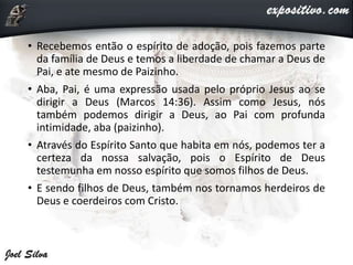 • Recebemos então o espírito de adoção, pois fazemos parte
da família de Deus e temos a liberdade de chamar a Deus de
Pai, e ate mesmo de Paizinho.
• Aba, Pai, é uma expressão usada pelo próprio Jesus ao se
dirigir a Deus (Marcos 14:36). Assim como Jesus, nós
também podemos dirigir a Deus, ao Pai com profunda
intimidade, aba (paizinho).
• Através do Espírito Santo que habita em nós, podemos ter a
certeza da nossa salvação, pois o Espírito de Deus
testemunha em nosso espírito que somos filhos de Deus.
• E sendo filhos de Deus, também nos tornamos herdeiros de
Deus e coerdeiros com Cristo.
 