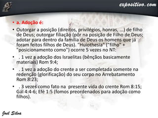 • a. Adoção é:
• Outorgar a posição (direitos, privilégios, honras, ...) de filho
de Deus; outorgar filiação (pôr na posição de Filho de Deus;
adotar para dentro da família de Deus os homens que já
foram feitos filhos de Deus). "Huiothesia" ("filho" +
"posicionamento como") ocorre 5 vezes no NT:
• . 1 vez a adoção dos Israelitas (bênçãos basicamente
materiais) Rom 9:4;
• . 1 vez a adoção do crente a ser completada somente na
redenção (glorificação) do seu corpo no Arrebatamento
Rom 8:23;
• . 3 vezes como fato na presente vida do crente Rom 8:15;
Gál 4:4-6; Efé 1:5 (fomos preordenados para adoção como
filhos).
 