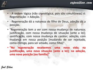 • - A ordem lógica (não cronológica, pois são simultâneas) é:
Regeneração -> Adoção.
• - Regeneração dá a natureza de filho de Deus, adoção dá a
posição.
• "Regeneração tem a ver com nossa mudança de natureza;
justificação, com nossa mudança de situação [ante a lei];
santificação, com nossa mudança de caráter; adoção, com
mudança em nossa posição [mudando de ser rejeitado,
como inimigo, para ser amado, como filho]".
• "Na regeneração recebemos uma nova vida; na
justificação, uma nova situação [ante a lei]; na adoção,
uma nova posição [ou família]"
 