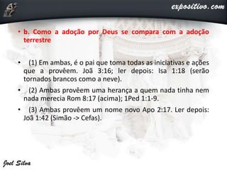 • b. Como a adoção por Deus se compara com a adoção
terrestre
• (1) Em ambas, é o pai que toma todas as iniciativas e ações
que a provêem. Joã 3:16; ler depois: Isa 1:18 (serão
tornados brancos como a neve).
• (2) Ambas provêem uma herança a quem nada tinha nem
nada merecia Rom 8:17 (acima); 1Ped 1:1-9.
• (3) Ambas provêem um nome novo Apo 2:17. Ler depois:
Joã 1:42 (Simão -> Cefas).
 