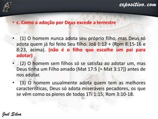 • c. Como a adoção por Deus excede a terrestre
• (1) O homem nunca adota seu próprio filho, mas Deus só
adota quem já foi feito Seu filho. Joã 1:12 + (Rom 8:15-16 e
8:23, acima). (não é o filho que escolhe um pai para
adotar)
• (2) O homem sem filhos só se satisfaz ao adotar um, mas
Deus tinha um Filho amado (Mat 17:5 [= Mat 3:17]) antes de
nos adotar.
• (3) O homem usualmente adota quem tem as melhores
características, Deus só adota miseráveis pecadores, os que
se vêm como os piores de todos 1Ti 1:15; Rom 3:10-18.
 