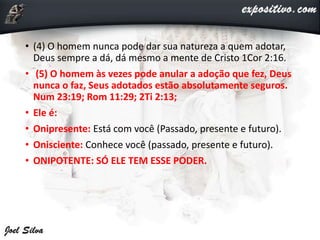 • (4) O homem nunca pode dar sua natureza a quem adotar,
Deus sempre a dá, dá mesmo a mente de Cristo 1Cor 2:16.
• (5) O homem às vezes pode anular a adoção que fez, Deus
nunca o faz, Seus adotados estão absolutamente seguros.
Num 23:19; Rom 11:29; 2Ti 2:13;
• Ele é:
• Onipresente: Está com você (Passado, presente e futuro).
• Onisciente: Conhece você (passado, presente e futuro).
• ONIPOTENTE: SÓ ELE TEM ESSE PODER.
 
