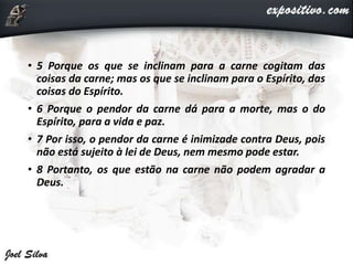 • 5 Porque os que se inclinam para a carne cogitam das
coisas da carne; mas os que se inclinam para o Espírito, das
coisas do Espírito.
• 6 Porque o pendor da carne dá para a morte, mas o do
Espírito, para a vida e paz.
• 7 Por isso, o pendor da carne é inimizade contra Deus, pois
não está sujeito à lei de Deus, nem mesmo pode estar.
• 8 Portanto, os que estão na carne não podem agradar a
Deus.
 