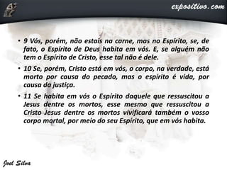 • 9 Vós, porém, não estais na carne, mas no Espírito, se, de
fato, o Espírito de Deus habita em vós. E, se alguém não
tem o Espírito de Cristo, esse tal não é dele.
• 10 Se, porém, Cristo está em vós, o corpo, na verdade, está
morto por causa do pecado, mas o espírito é vida, por
causa da justiça.
• 11 Se habita em vós o Espírito daquele que ressuscitou a
Jesus dentre os mortos, esse mesmo que ressuscitou a
Cristo Jesus dentre os mortos vivificará também o vosso
corpo mortal, por meio do seu Espírito, que em vós habita.
 