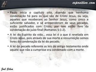 • Paulo inicia o capítulo oito, dizendo que nenhuma
condenação há para os que são de Cristo Jesus, ou seja,
aqueles que receberam ao Senhor Jesus, como único e
suficiente salvador, e se arrependeram de seus pecados,
estão justificados com Cristo, por isso estão livre da
condenação do juízo final (Romanos 5:1-2).
• A lei do Espírito da vida... essa lei é a que é revelada em
Cristo Jesus, pois através de sua morte e ressurreição somos
livres da condenação da lei do pecado.
• A lei do pecado referente as leis do antigo testamento onde
aquele que não a cumprisse era condenado com a morte.
 