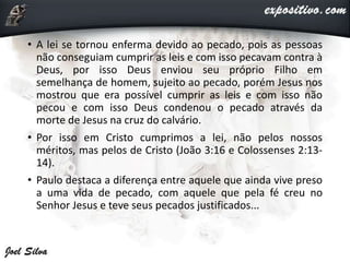 • A lei se tornou enferma devido ao pecado, pois as pessoas
não conseguiam cumprir as leis e com isso pecavam contra à
Deus, por isso Deus enviou seu próprio Filho em
semelhança de homem, sujeito ao pecado, porém Jesus nos
mostrou que era possível cumprir as leis e com isso não
pecou e com isso Deus condenou o pecado através da
morte de Jesus na cruz do calvário.
• Por isso em Cristo cumprimos a lei, não pelos nossos
méritos, mas pelos de Cristo (João 3:16 e Colossenses 2:13-
14).
• Paulo destaca a diferença entre aquele que ainda vive preso
a uma vida de pecado, com aquele que pela fé creu no
Senhor Jesus e teve seus pecados justificados...
 