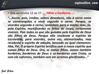 • Dos versículos 12 ao 17 .... Filhos e herdeiros....
“...Assim, pois, irmãos, somos devedores, não à carne como
se constrangidos a viver segundo a carne. Porque, se
viverdes segundo a carne, caminhais para a morte; mas, se,
pelo Espírito, mortificardes os feitos do corpo, certamente
vivereis. Pois todos os que são guiados pelo Espírito de Deus
são filhos de Deus. Porque não recebeste o espírito de
escravidão, para viverdes, outra vez, atemorizados, mas
recebeste o espírito de adoção, baseado no qual clamamos:
Aba, Pai. O próprio Espírito testifica com o nosso espírito que
somos filhos de Deus. Ora, se somos filhos, somos também
herdeiros, herdeiros de Deus e co-herdeiros com Cristo, se
com ele sofremos, também com ele seremos glorificados...”
 