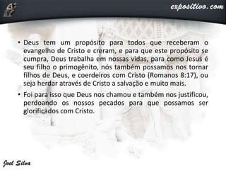 • Deus tem um propósito para todos que receberam o
evangelho de Cristo e creram, e para que este propósito se
cumpra, Deus trabalha em nossas vidas, para como Jesus é
seu filho o primogênito, nós também possamos nos tornar
filhos de Deus, e coerdeiros com Cristo (Romanos 8:17), ou
seja herdar através de Cristo a salvação e muito mais.
• Foi para isso que Deus nos chamou e também nos justificou,
perdoando os nossos pecados para que possamos ser
glorificados com Cristo.
 