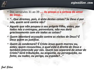 • Dos versículos 31 ao 39 .... As provas e a certeza do amor
de Deus...
• “...Que diremos, pois, à vista destas coisas? Se Deus é por
nós, quem será contra nós?
• Aquele que não poupou o seu próprio Filho, antes, por
todos nós o entregou, porventura, não nos dará
graciosamente com ele todas as coisas?
• Quem intentará acusação contra os eleitos de Deus? É
Deus quem os justifica.
• Quem os condenará? É Cristo Jesus quem morreu ou,
antes, quem ressuscitou, o qual está à direita de Deus e
também intercede por nós. Quem nos separará do amor de
Cristo? Será tribulação, ou angústia, ou perseguição, ou
fome, ou nudez, ou perigo, ou espada?...”
 