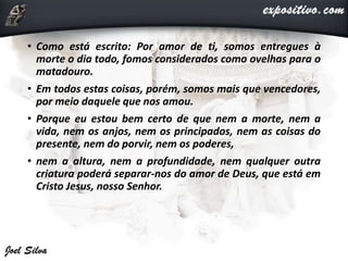 • Como está escrito: Por amor de ti, somos entregues à
morte o dia todo, fomos considerados como ovelhas para o
matadouro.
• Em todos estas coisas, porém, somos mais que vencedores,
por meio daquele que nos amou.
• Porque eu estou bem certo de que nem a morte, nem a
vida, nem os anjos, nem os principados, nem as coisas do
presente, nem do porvir, nem os poderes,
• nem a altura, nem a profundidade, nem qualquer outra
criatura poderá separar-nos do amor de Deus, que está em
Cristo Jesus, nosso Senhor.
 