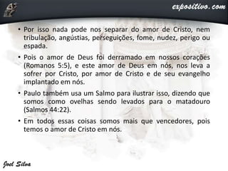 • Por isso nada pode nos separar do amor de Cristo, nem
tribulação, angústias, perseguições, fome, nudez, perigo ou
espada.
• Pois o amor de Deus foi derramado em nossos corações
(Romanos 5:5), e este amor de Deus em nós, nos leva a
sofrer por Cristo, por amor de Cristo e de seu evangelho
implantado em nós.
• Paulo também usa um Salmo para ilustrar isso, dizendo que
somos como ovelhas sendo levados para o matadouro
(Salmos 44:22).
• Em todos essas coisas somos mais que vencedores, pois
temos o amor de Cristo em nós.
 