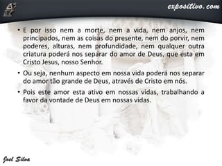• E por isso nem a morte, nem a vida, nem anjos, nem
principados, nem as coisas do presente, nem do porvir, nem
poderes, alturas, nem profundidade, nem qualquer outra
criatura poderá nos separar do amor de Deus, que esta em
Cristo Jesus, nosso Senhor.
• Ou seja, nenhum aspecto em nossa vida poderá nos separar
do amor tão grande de Deus, através de Cristo em nós.
• Pois este amor esta ativo em nossas vidas, trabalhando a
favor da vontade de Deus em nossas vidas.
 