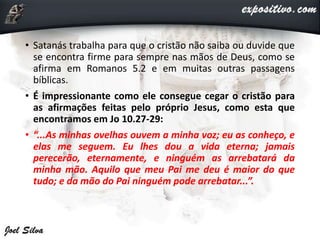 • Satanás trabalha para que o cristão não saiba ou duvide que
se encontra firme para sempre nas mãos de Deus, como se
afirma em Romanos 5.2 e em muitas outras passagens
bíblicas.
• É impressionante como ele consegue cegar o cristão para
as afirmações feitas pelo próprio Jesus, como esta que
encontramos em Jo 10.27-29:
• “...As minhas ovelhas ouvem a minha voz; eu as conheço, e
elas me seguem. Eu lhes dou a vida eterna; jamais
perecerão, eternamente, e ninguém as arrebatará da
minha mão. Aquilo que meu Pai me deu é maior do que
tudo; e da mão do Pai ninguém pode arrebatar...”.
 