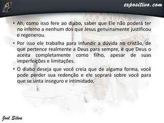 • Ah, como isso fere ao diabo, saber que Ele não poderá ter
no inferno a nenhum dos que Jesus genuinamente justificou
e regenerou.
• Por isso ele trabalha para infundir a dúvida no cristão, de
que pertence realmente a Deus para sempre, e que Deus o
aceita completamente como filho, apesar de suas
imperfeições e limitações.
• O diabo deseja que você creia que de alguma forma, você
pode perder sua redenção e ele soprará sobre você para
que se sinta inseguro e intimidado.
 
