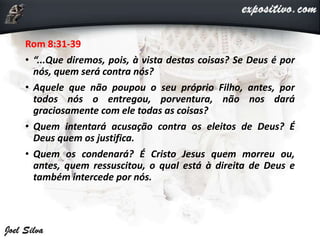 Rom 8:31-39
• “...Que diremos, pois, à vista destas coisas? Se Deus é por
nós, quem será contra nós?
• Aquele que não poupou o seu próprio Filho, antes, por
todos nós o entregou, porventura, não nos dará
graciosamente com ele todas as coisas?
• Quem intentará acusação contra os eleitos de Deus? É
Deus quem os justifica.
• Quem os condenará? É Cristo Jesus quem morreu ou,
antes, quem ressuscitou, o qual está à direita de Deus e
também intercede por nós.
 