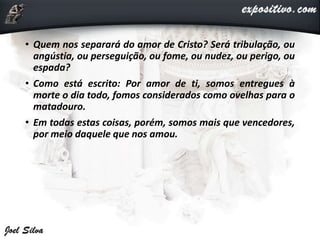 • Quem nos separará do amor de Cristo? Será tribulação, ou
angústia, ou perseguição, ou fome, ou nudez, ou perigo, ou
espada?
• Como está escrito: Por amor de ti, somos entregues à
morte o dia todo, fomos considerados como ovelhas para o
matadouro.
• Em todas estas coisas, porém, somos mais que vencedores,
por meio daquele que nos amou.
 