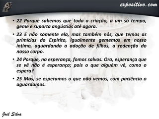 • 22 Porque sabemos que toda a criação, a um só tempo,
geme e suporta angústias até agora.
• 23 E não somente ela, mas também nós, que temos as
primícias do Espírito, igualmente gememos em nosso
íntimo, aguardando a adoção de filhos, a redenção do
nosso corpo.
• 24 Porque, na esperança, fomos salvos. Ora, esperança que
se vê não é esperança; pois o que alguém vê, como o
espera?
• 25 Mas, se esperamos o que não vemos, com paciência o
aguardamos.
 