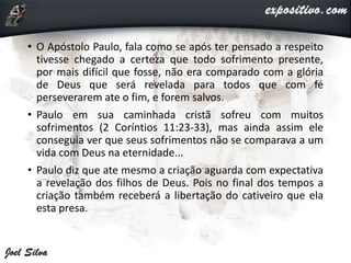• O Apóstolo Paulo, fala como se após ter pensado a respeito
tivesse chegado a certeza que todo sofrimento presente,
por mais difícil que fosse, não era comparado com a glória
de Deus que será revelada para todos que com fé
perseverarem ate o fim, e forem salvos.
• Paulo em sua caminhada cristã sofreu com muitos
sofrimentos (2 Coríntios 11:23-33), mas ainda assim ele
conseguia ver que seus sofrimentos não se comparava a um
vida com Deus na eternidade...
• Paulo diz que ate mesmo a criação aguarda com expectativa
a revelação dos filhos de Deus. Pois no final dos tempos a
criação também receberá a libertação do cativeiro que ela
esta presa.
 