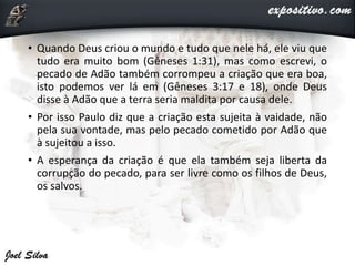 • Quando Deus criou o mundo e tudo que nele há, ele viu que
tudo era muito bom (Gêneses 1:31), mas como escrevi, o
pecado de Adão também corrompeu a criação que era boa,
isto podemos ver lá em (Gêneses 3:17 e 18), onde Deus
disse à Adão que a terra seria maldita por causa dele.
• Por isso Paulo diz que a criação esta sujeita à vaidade, não
pela sua vontade, mas pelo pecado cometido por Adão que
à sujeitou a isso.
• A esperança da criação é que ela também seja liberta da
corrupção do pecado, para ser livre como os filhos de Deus,
os salvos.
 