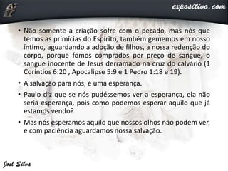• Não somente a criação sofre com o pecado, mas nós que
temos as primícias do Espírito, também gememos em nosso
íntimo, aguardando a adoção de filhos, a nossa redenção do
corpo, porque fomos comprados por preço de sangue, o
sangue inocente de Jesus derramado na cruz do calvário (1
Coríntios 6:20 , Apocalipse 5:9 e 1 Pedro 1:18 e 19).
• A salvação para nós, é uma esperança.
• Paulo diz que se nós pudéssemos ver a esperança, ela não
seria esperança, pois como podemos esperar aquilo que já
estamos vendo?
• Mas nós esperamos aquilo que nossos olhos não podem ver,
e com paciência aguardamos nossa salvação.
 