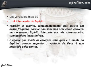 • Dos versículos 26 ao 30
• .... A intercessão do Espírito....
• Também o Espírito, semelhantemente, nos assiste em
nossa fraqueza, porque não sabemos orar como convém,
mas o mesmo Espírito intercede por nós sobremaneira,
com gemidos inexprimíveis.
• E aquele que sonda os corações sabe qual é a mente do
Espírito, porque segundo a vontade de Deus é que
intercede pelos santos.
 