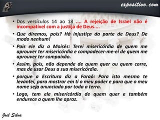 • Dos versículos 14 ao 18 .... A rejeição de Israel não é
incompatível com a justiça de Deus....
• Que diremos, pois? Há injustiça da parte de Deus? De
modo nenhum!
• Pois ele diz a Moisés: Terei misericórdia de quem me
aprouver ter misericórdia e compadecer-me-ei de quem me
aprouver ter compaixão.
• Assim, pois, não depende de quem quer ou quem corre,
mas de usar Deus a sua misericórdia.
• porque a Escritura diz a Faraó: Para isto mesmo te
levantei, para mostrar em ti o meu poder e para que o meu
nome seja anunciado por toda a terra.
• Logo, tem ele misericórdia de quem quer e também
endurece a quem lhe apraz.
 