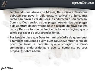 • Lembrando que através de Moisés, Deus disse a Faraó que
deixasse seu povo ir, pois estavam cativos no Egito, mas
Faraó não ouviu a voz de Deus, e endureceu o seu coração.
Com isso Deus enviou as dez pragas. Através das dez pragas
e da abertura do mar vermelho e o resgate do povo que era
cativo, Deus se tornou conhecido de todas as nações, que o
temia por saber de seus grandes feitos.
• Por isso ele disse que Deus tem misericórdia de quem quer
e também endurece a quem quer. Deus teve misericórdia do
povo de Israel e permitiu que o coração de Faraó
continuasse endurecido para que se cumprisse os seus
propósitos sobre a terra.
 