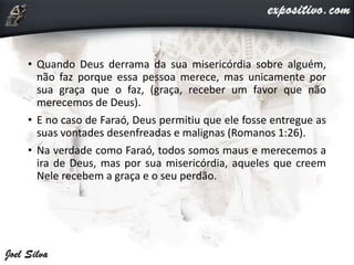 • Quando Deus derrama da sua misericórdia sobre alguém,
não faz porque essa pessoa merece, mas unicamente por
sua graça que o faz, (graça, receber um favor que não
merecemos de Deus).
• E no caso de Faraó, Deus permitiu que ele fosse entregue as
suas vontades desenfreadas e malignas (Romanos 1:26).
• Na verdade como Faraó, todos somos maus e merecemos a
ira de Deus, mas por sua misericórdia, aqueles que creem
Nele recebem a graça e o seu perdão.
 