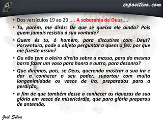 • Dos versículos 19 ao 29 .... A soberania de Deus....
• Tu, porém, me dirás: De que se queixa ele ainda? Pois
quem jamais resistiu à sua vontade?
• Quem és tu, ó homem, para discutires com Deus?
Porventura, pode o objeto perguntar a quem o fez: por que
me fizeste assim?
• Ou não tem o oleiro direito sobre a massa, para do mesmo
barro fazer um vaso para honra e outro, para desonra?
• Que diremos, pois, se Deus, querendo mostrar a sua ira e
dar a conhecer o seu poder, suportou com muita
longanimidade os vasos de ira, preparados para a
perdição,
• a fim de que também desse a conhecer as riquezas da sua
glória em vasos de misericórdia, que para glória preparou
de antemão,
 