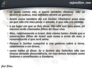 • os quais somos nós, a quem também chamou, não só
dentre os judeus, mas também dentre os gentios?
• Assim como também diz em Oséias: Chamarei povo meu
ao que não era meu povo; e amada, à que não era amada;
• e no lugar em que se lhes disse: Vós não sois meu povo, ali
mesmo serão chamados filhos do Deus vivo.
• Mas, relativamente a Israel, dele clama Isaías: Ainda que o
número dos filhos de Israel seja como a areia do mar, o
remanescente é que será salvo.
• Porque o Senhor cumprirá a sua palavra sobre a terra,
cabalmente e em breve;
• como Isaías já disse: Se o Senhor dos Exércitos não nos
tivesse deixado descendência, ter-nos-íamos tornado como
Sodoma e semelhantes a Gomorra.
 