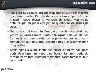 • Paulo diz que alguns poderiam querer se justificar dizendo
que, como então, Deus poderia encontrar culpa nelas, se
ninguém pode resistir a vontade de Deus. Mas Paulo
enfatiza que ninguém é digno de questionar os planos de
Deus.
• Nós somos criaturas de Deus, ele nos formou ainda no
ventre de nossas mães (Isaías 44), agora pois, se ele nos
formou e nos deu a vida, como podemos querer discutir
com aquele que nos criou, achando nós que sabemos mais
do que ele?
• Assim como o oleiro tendo sua massa de barro nas mãos
pode dela fazer um vaso para honra, também pode do
mesmo barro fazer outro para desonra, assim também Deus
tudo pode.
 