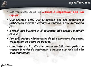 • Dos versículos 30 ao 33 ....Israel é responsável pela sua
rejeição....
• Que diremos, pois? Que os gentios, que não buscavam a
justificação, vieram a alcançá-la, todavia, a que decorre da
fé;
• e Israel, que buscava a lei de justiça, não chegou a atingir
essa lei.
• Por quê? Porque não decorreu da fé, e sim como das obras.
Tropeçaram na pedra de tropeço,
• como está escrito: Eis que ponho em Sião uma pedra de
tropeço e rocha de escândalo, e aquele que nela crê não
será confundido.
 