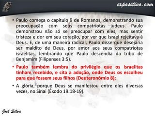 • Paulo começa o capítulo 9 de Romanos, demonstrando sua
preocupação com seus compatriotas judeus. Paulo
demonstrou não só se preocupar com eles, mas sentir
tristeza e dor em seu coração, por ver que Israel rejeitava à
Deus. E, de uma maneira radical, Paulo disse que desejaria
ser maldito de Deus, por amor aos seus compatriotas
israelitas, lembrando que Paulo descendia da tribo de
Benjamim (Filipenses 3:5).
• Paulo também lembra do privilégio que os israelitas
tinham recebido, e cita a adoção, onde Deus os escolheu
para que fossem seus filhos (Deuteronômio 8);
• A glória, porque Deus se manifestou entre eles diversas
vezes, no Sinai (Êxodo 19:18-19).
 