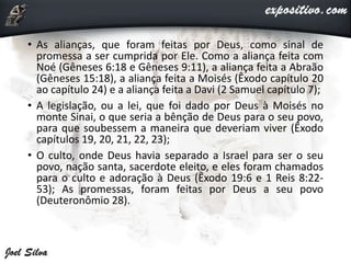 • As alianças, que foram feitas por Deus, como sinal de
promessa a ser cumprida por Ele. Como a aliança feita com
Noé (Gêneses 6:18 e Gêneses 9:11), a aliança feita a Abraão
(Gêneses 15:18), a aliança feita a Moisés (Êxodo capítulo 20
ao capítulo 24) e a aliança feita a Davi (2 Samuel capítulo 7);
• A legislação, ou a lei, que foi dado por Deus à Moisés no
monte Sinai, o que seria a bênção de Deus para o seu povo,
para que soubessem a maneira que deveriam viver (Êxodo
capítulos 19, 20, 21, 22, 23);
• O culto, onde Deus havia separado a Israel para ser o seu
povo, nação santa, sacerdote eleito, e eles foram chamados
para o culto e adoração à Deus (Êxodo 19:6 e 1 Reis 8:22-
53); As promessas, foram feitas por Deus a seu povo
(Deuteronômio 28).
 