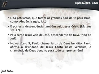 • E os patriarcas, que foram os grandes pais de fé para Israel
como, Abraão, Isaque, Jacó.
• E por essa descendência também veio Jesus Cristo (Mateus
1:1-17).
• Pela carne Jesus veio de José, descendente de Davi, tribo de
Judá.
• No versículo 5, Paulo chama Jesus de Deus bendito: Paulo
afirma a divindade de Jesus Cristo neste versículo, o
chamando de Deus bendito para todo sempre, amém!
 
