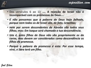 • Dos versículos 6 ao 13 .... A rejeição de Israel não é
incomparável com as promessas de Deus....
• E não pensemos que a palavra de Deus haja falhado,
porque nem todos os de Israel são, de fato, israelitas;
• nem por serem descendentes de Abraão são todos seus
filhos; mas: Em Isaque será chamada a tua descendência.
• Isto é, estes filhos de Deus não são propriamente os da
carne, mas devem ser considerados como descendência os
filhos da promessa.
• Porque a palavra da promessa é esta: Por esse tempo,
virei, e Sara terá um filho.
 