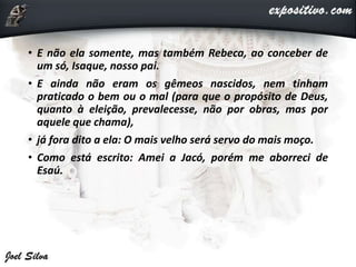 • E não ela somente, mas também Rebeca, ao conceber de
um só, Isaque, nosso pai.
• E ainda não eram os gêmeos nascidos, nem tinham
praticado o bem ou o mal (para que o propósito de Deus,
quanto à eleição, prevalecesse, não por obras, mas por
aquele que chama),
• já fora dito a ela: O mais velho será servo do mais moço.
• Como está escrito: Amei a Jacó, porém me aborreci de
Esaú.
 