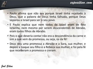 • Paulo afirma que não era porque Israel tinha rejeitado à
Deus, que a palavra de Deus tinha falhado, porque Deus
separou a Israel para ser o seu povo.
• E Paulo explica que nem todos de Israel eram de fato
israelita, nem mesmo por serem descendentes de Abraão,
eram todos filhos de Abraão.
• Pois o que deveria contar não era a descendência da carne e
sim a que vem da promessa, ou seja, os da fé!
• Deus deu uma promessa a Abraão e a Sara, sua mulher, e
depois a Isaque seu filho e a Rebeca sua mulher, e foi pela fé
que receberam a promessa e creram.
 