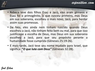 • Rebeca teve dois filhos Esaú e Jacó, eles eram gêmeos e
Esaú foi o primogênito, o que nasceu primeiro, mas Deus
em sua soberania, escolheu o mais novo, Jacó, para herdar
assim suas promessas.
• De fato, eles ainda nem tinham nascido quando Deus
escolheu a Jacó, não tinham feito bem ou mal, para que isso
justificasse a escolha de Deus, mas Deus em sua soberania
escolheu a Jacó, para que seu propósito perante a
humanidade fosse cumprida (Gêneses 25:19-26).
• E mais tarde, Jacó teve seu nome mudado para Israel, que
significa: “O que luta com Deus” (Gêneses 32:28).
 