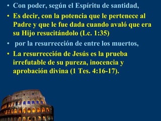 Con poder, según el Espíritu de santidad,Es decir, con la potencia que le pertenece al Padre y que le fue dada cuando avaló que era su Hijo resucitándolo (Lc. 1:35) por la resurrección de entre los muertos, La resurrección de Jesús es la prueba irrefutable de su pureza, inocencia y aprobación divina (1 Tes. 4:16-17).