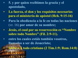 5. y por quien recibimos la gracia y el apostolado,La fuerza, el don y los requisitos necesarios para el ministerio de apóstol (Hch. 9:15-16)Para la obediencia a la fe en todas las naciones (vr. 16) por amor de su nombre; Jesús, el cual por su resurrección es “Nombre sobre todo Nombre” (Fil. 2:9-11).entre los cuales estáis también vosotros, llamados a ser de Jesucristo;Incluye a todo cristiano (2 Tim.1:9; Rom.14:8)
