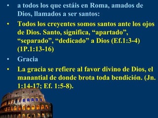 a todos los que estáis en Roma, amados de Dios, llamados a ser santos:Todos los creyentes somos santos ante los ojos de Dios. Santo, significa, “apartado”, “separado”, “dedicado” a Dios (Ef.1:3-4) (1P.1:13-16)GraciaLa gracia se refiere al favor divino de Dios, el manantial de donde brota toda bendición. (Jn. 1:14-17; Ef. 1:5-8).