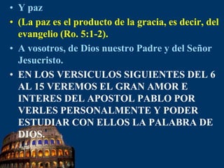 Y paz(La paz es el producto de la gracia, es decir, del evangelio (Ro. 5:1-2).A vosotros, de Dios nuestro Padre y del Señor Jesucristo. EN LOS VERSICULOS SIGUIENTES DEL 6 AL 15 VEREMOS EL GRAN AMOR E INTERES DEL APOSTOL PABLO POR VERLES PERSONALMENTE Y PODER ESTUDIAR CON ELLOS LA PALABRA DE DIOS.
