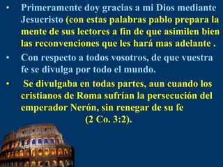 Primeramente doy gracias a mi Dios mediante Jesucristo(con estas palabras pablo prepara la mente de sus lectores a fin de que asimilen bien las reconvenciones que les hará mas adelante .Con respecto a todos vosotros, de que vuestra fe se divulga por todo el mundo. Se divulgaba en todas partes, aun cuando los cristianos de Roma sufrían la persecución del emperador Nerón, sin renegar de su fe                           (2 Co. 3:2).