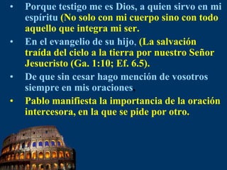 Porque testigo me es Dios, a quien sirvo en mi espíritu(No solo con mi cuerpo sino con todo aquello que integra mi ser.En el evangelio de su hijo,(La salvación traída del cielo a la tierra por nuestro Señor Jesucristo (Ga. 1:10; Ef. 6.5).De que sin cesar hago mención de vosotros siempre en mis oraciones,Pablo manifiesta la importancia de la oración intercesora, en la que se pide por otro.
